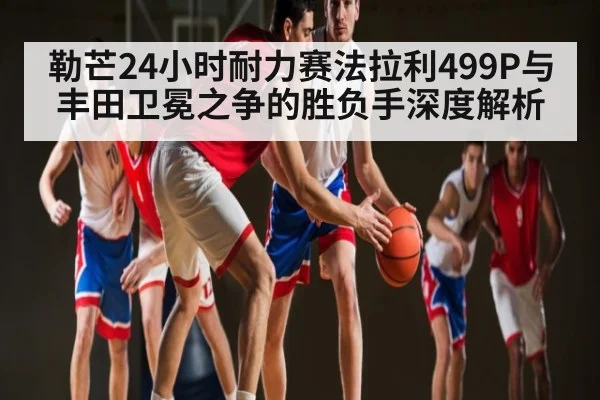 勒芒24小时耐力赛法拉利499P与丰田卫冕之争的胜负手深度解析